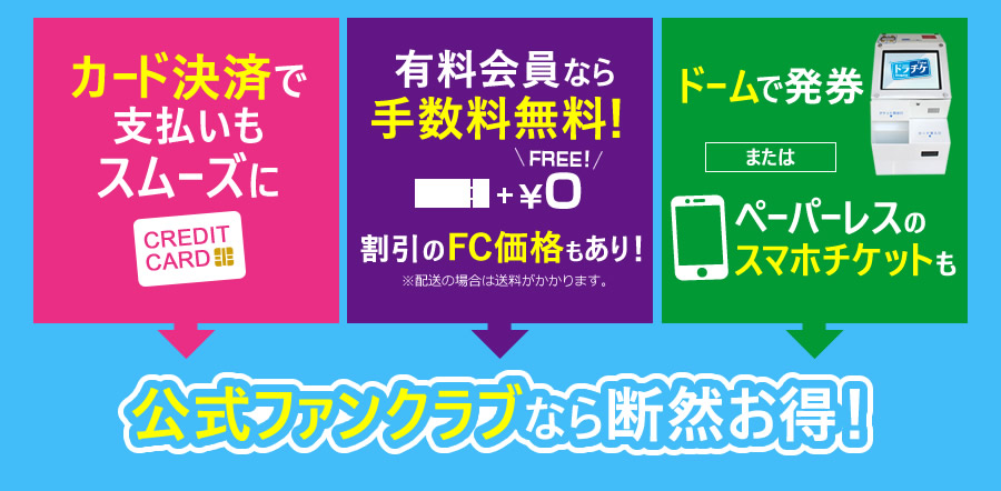 カード決済で支払いもスムーズに 有料会員なら手数料無料!割引のFC価格もあり!※配送の場合は送料がかかります。 ドームで発券またはペーパーレスのスマホチケットも FC公式ファンクラブなら断然お得!