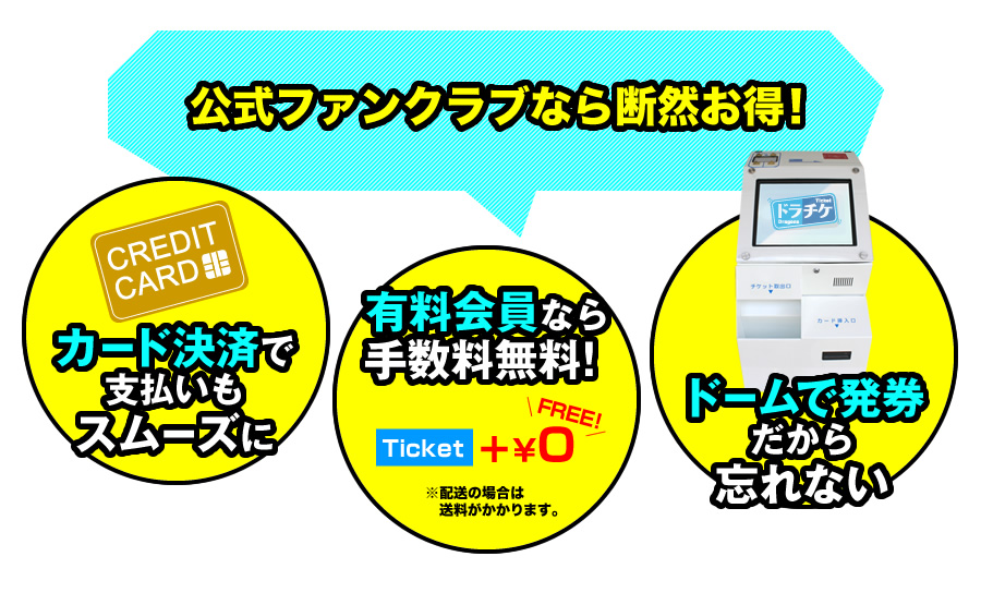 公式ファンクラブなら断然お得! カード決済で支払いもスムーズに 有料会員なら手数料無料!※配送の場合は送料がかかります。 ドームで発券だから忘れない
