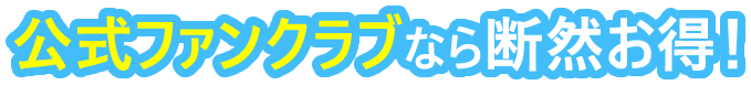 公式ファンクラブなら断然お得！