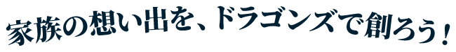 家族の思い出を、ドラゴンズで創ろう!